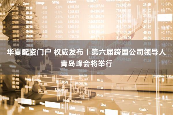 华夏配资门户 权威发布丨第六届跨国公司领导人青岛峰会将举行