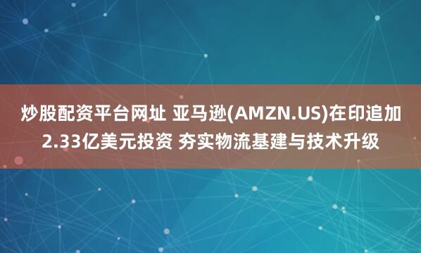 炒股配资平台网址 亚马逊(AMZN.US)在印追加2.33亿美元投资 夯实物流基建与技术升级