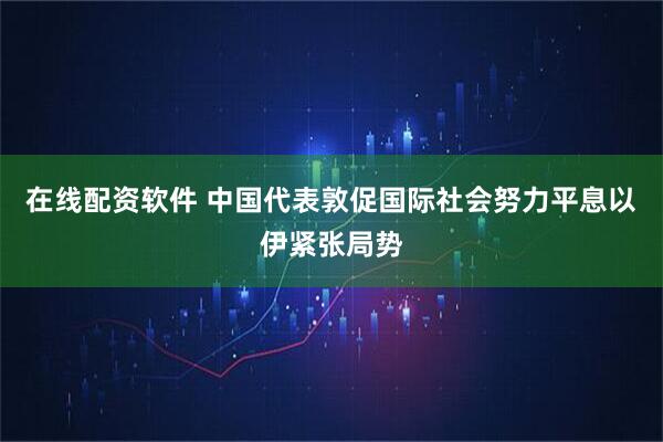 在线配资软件 中国代表敦促国际社会努力平息以伊紧张局势