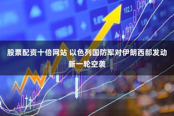 股票配资十倍网站 以色列国防军对伊朗西部发动新一轮空袭
