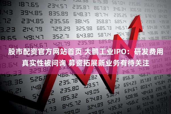 股市配资官方网站首页 大鹏工业IPO：研发费用真实性被问询 募资拓展新业务有待关注