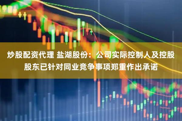 炒股配资代理 盐湖股份：公司实际控制人及控股股东已针对同业竞争事项郑重作出承诺