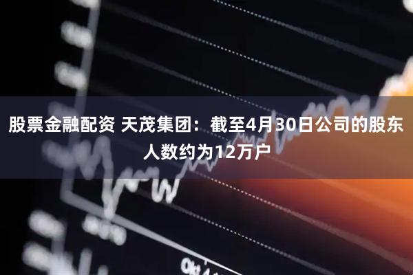 股票金融配资 天茂集团：截至4月30日公司的股东人数约为12万户