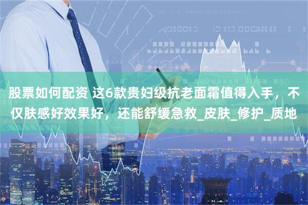 股票如何配资 这6款贵妇级抗老面霜值得入手，不仅肤感好效果好，还能舒缓急救_皮肤_修护_质地
