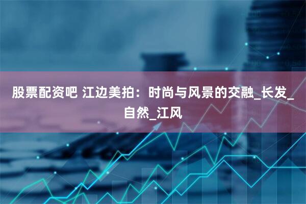 股票配资吧 江边美拍：时尚与风景的交融_长发_自然_江风