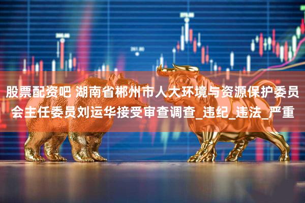 股票配资吧 湖南省郴州市人大环境与资源保护委员会主任委员刘运华接受审查调查_违纪_违法_严重