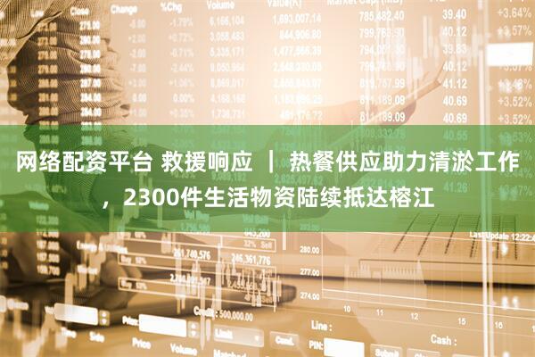 网络配资平台 救援响应 ｜ 热餐供应助力清淤工作，2300件生活物资陆续抵达榕江