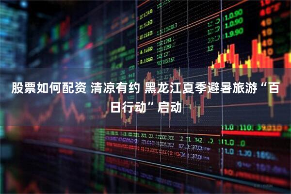 股票如何配资 清凉有约 黑龙江夏季避暑旅游“百日行动”启动