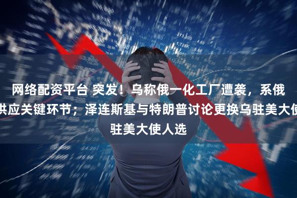 网络配资平台 突发！乌称俄一化工厂遭袭，系俄军火供应关键环节；泽连斯基与特朗普讨论更换乌驻美大使人选