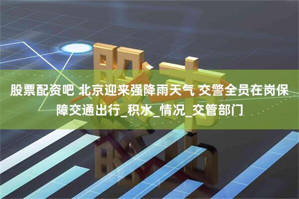 股票配资吧 北京迎来强降雨天气 交警全员在岗保障交通出行_积水_情况_交管部门