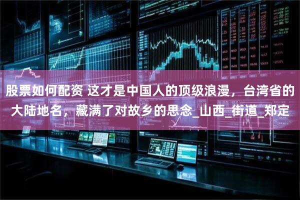 股票如何配资 这才是中国人的顶级浪漫，台湾省的大陆地名，藏满了对故乡的思念_山西_街道_郑定