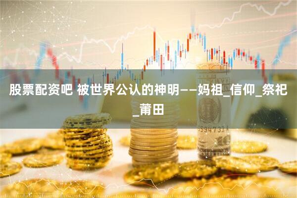 股票配资吧 被世界公认的神明——妈祖_信仰_祭祀_莆田