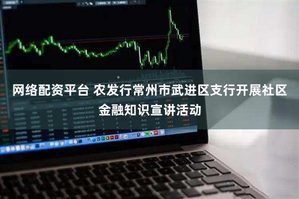 网络配资平台 农发行常州市武进区支行开展社区金融知识宣讲活动