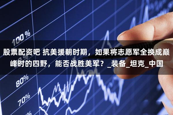 股票配资吧 抗美援朝时期,如果将志愿军全换成巅峰时的四野,能否战胜美军?_装备_坦克_中国