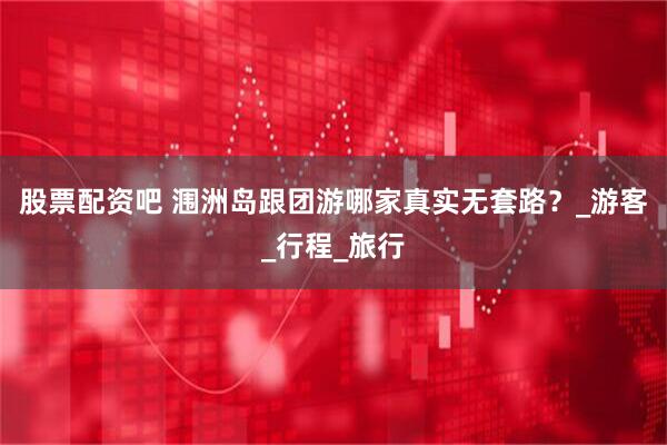 股票配资吧 涠洲岛跟团游哪家真实无套路？_游客_行程_旅行