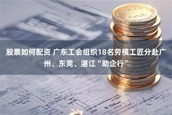 股票如何配资 广东工会组织18名劳模工匠分赴广州、东莞、湛江“助企行”
