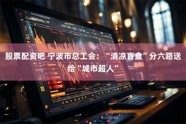 股票配资吧 宁波市总工会:“清凉盲盒”分六路送给“城市超人”