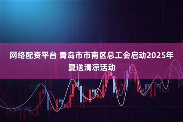 网络配资平台 青岛市市南区总工会启动2025年夏送清凉活动