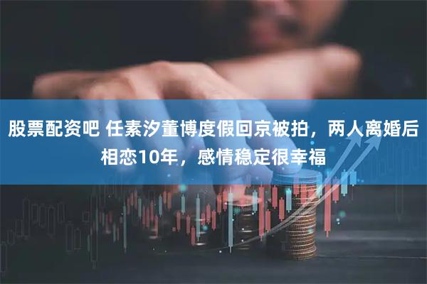 股票配资吧 任素汐董博度假回京被拍，两人离婚后相恋10年，感情稳定很幸福