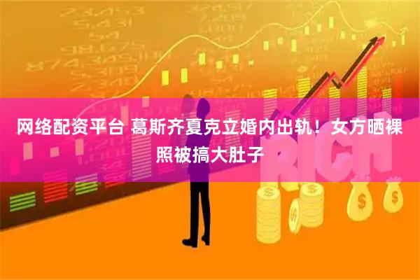 网络配资平台 葛斯齐夏克立婚内出轨！女方晒裸照被搞大肚子