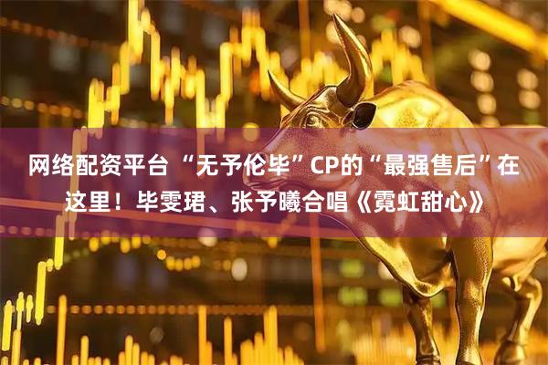 网络配资平台 “无予伦毕”CP的“最强售后”在这里！毕雯珺、张予曦合唱《霓虹甜心》