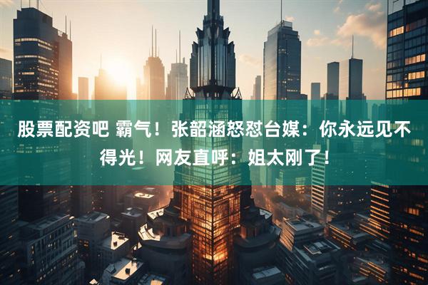 股票配资吧 霸气！张韶涵怒怼台媒：你永远见不得光！网友直呼：姐太刚了！
