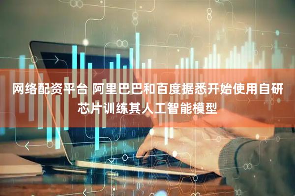网络配资平台 阿里巴巴和百度据悉开始使用自研芯片训练其人工智能模型