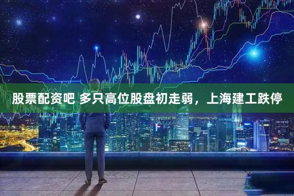 股票配资吧 多只高位股盘初走弱，上海建工跌停