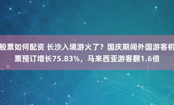 股票如何配资 长沙入境游火了？国庆期间外国游客机票预订增长75.83%，马来西亚游客翻1.6倍