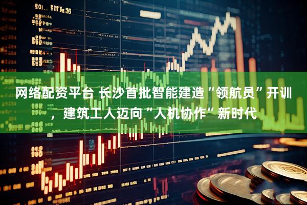 网络配资平台 长沙首批智能建造“领航员”开训,建筑工人迈向“人机协作”新时代