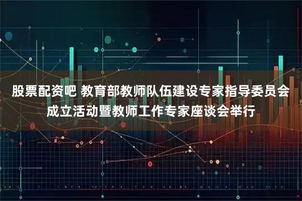 股票配资吧 教育部教师队伍建设专家指导委员会成立活动暨教师工作专家座谈会举行