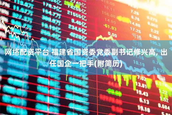 网络配资平台 福建省国资委党委副书记修兴高, 出任国企一把手(附简历)