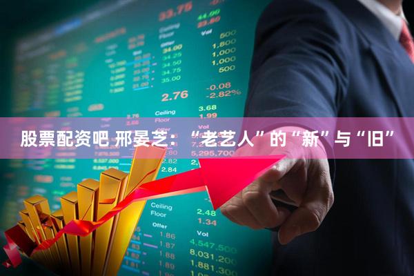 股票配资吧 邢晏芝：“老艺人”的“新”与“旧”