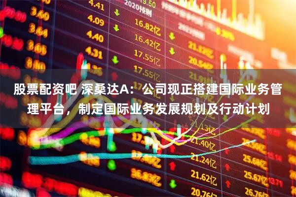 股票配资吧 深桑达A：公司现正搭建国际业务管理平台，制定国际业务发展规划及行动计划