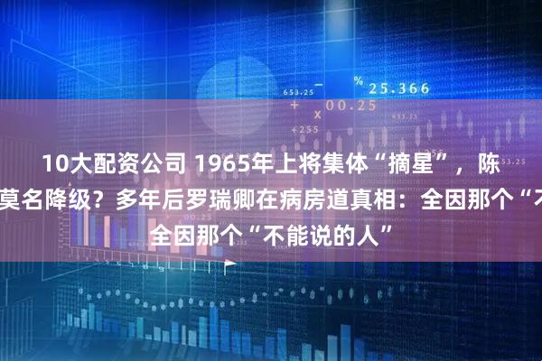 10大配资公司 1965年上将集体“摘星”，陈再道为何被莫名降级？多年后罗瑞卿在病房道真相：全因那个“不能说的人”