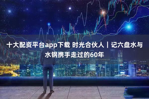 十大配资平台app下载 时光合伙人｜记六盘水与水钢携手走过的60年