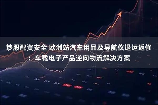 炒股配资安全 欧洲站汽车用品及导航仪退运返修：车载电子产品逆向物流解决方案