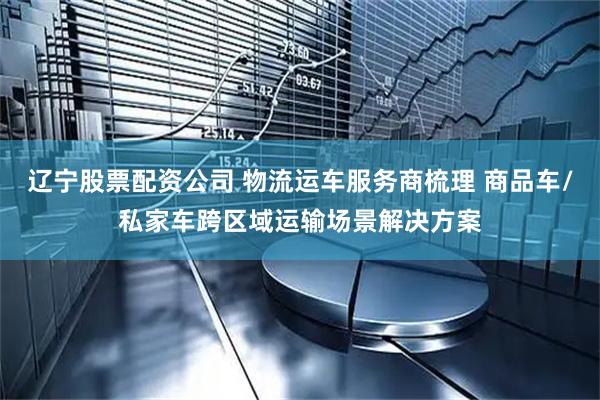 辽宁股票配资公司 物流运车服务商梳理 商品车/私家车跨区域运输场景解决方案