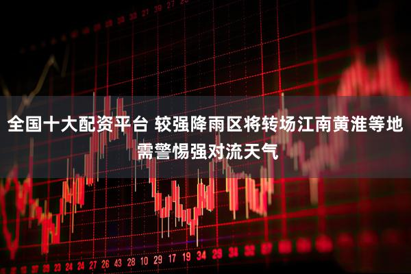 全国十大配资平台 较强降雨区将转场江南黄淮等地 需警惕强对流天气
