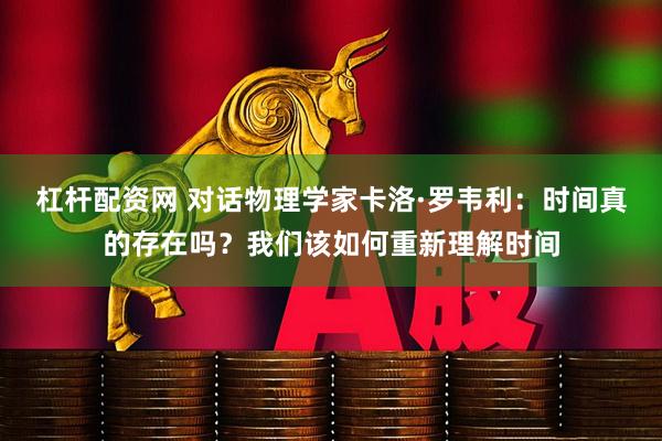 杠杆配资网 对话物理学家卡洛·罗韦利：时间真的存在吗？我们该如何重新理解时间